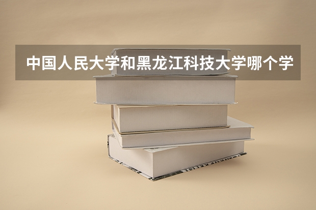 中国人民大学和黑龙江科技大学哪个学校好 录取分数线对比