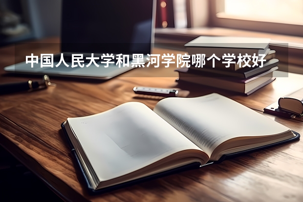 中国人民大学和黑河学院哪个学校好 录取分数线对比