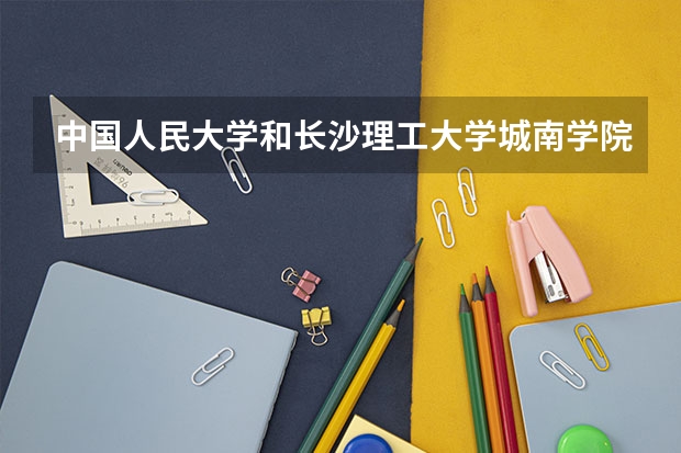 中国人民大学和长沙理工大学城南学院哪个学校好 录取分数线对比