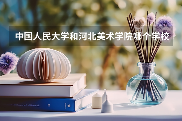中国人民大学和河北美术学院哪个学校好 录取分数线对比