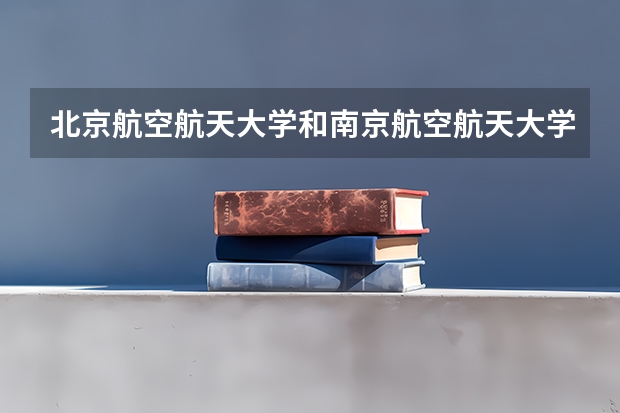 北京航空航天大学和南京航空航天大学哪个学校好 录取分数线对比
