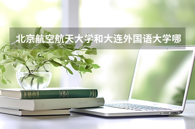 北京航空航天大学和大连外国语大学哪个学校好 录取分数线对比