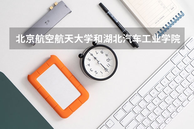 北京航空航天大学和湖北汽车工业学院哪个学校好 录取分数线对比