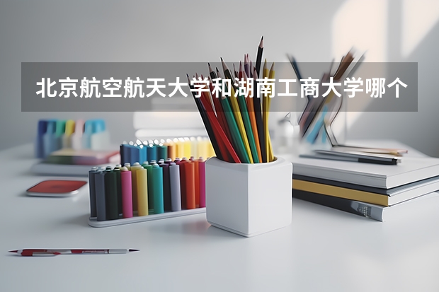 北京航空航天大学和湖南工商大学哪个学校好 录取分数线对比