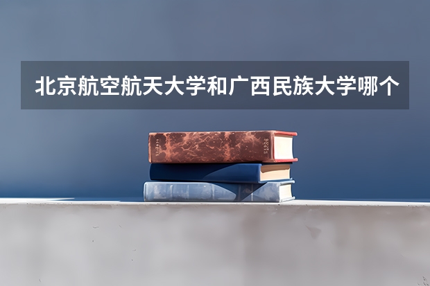 北京航空航天大学和广西民族大学哪个学校好 录取分数线对比