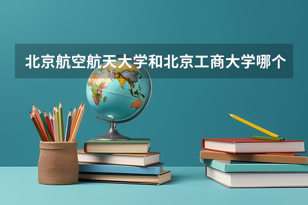 北京航空航天大学和北京工商大学哪个学校好 录取分数线对比
