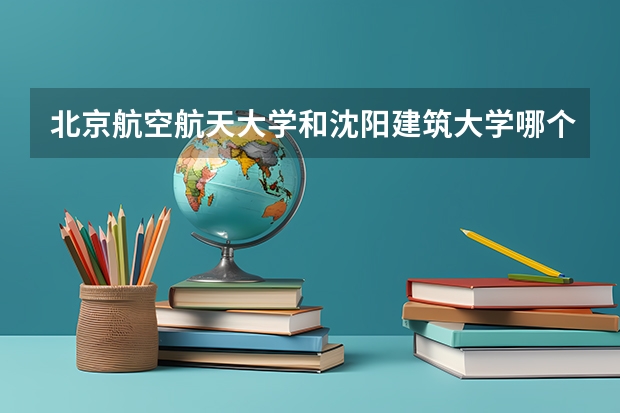 北京航空航天大学和沈阳建筑大学哪个学校好 录取分数线对比