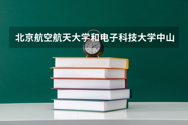 北京航空航天大学和电子科技大学中山学院哪个学校好 录取分数线对比