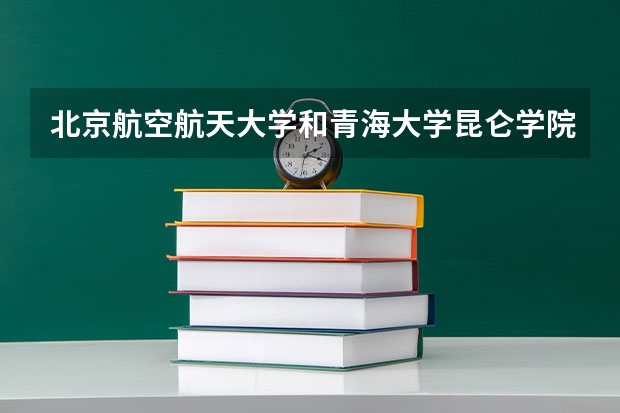 北京航空航天大学和青海大学昆仑学院哪个学校好 录取分数线对比