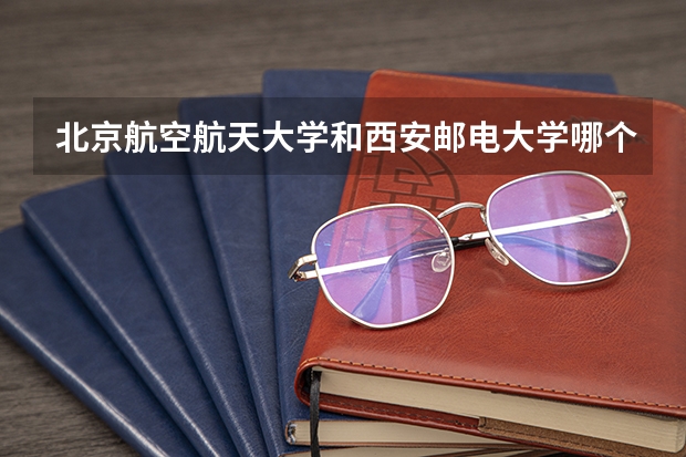 北京航空航天大学和西安邮电大学哪个学校好 录取分数线对比
