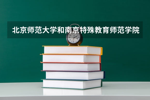 北京师范大学和南京特殊教育师范学院哪个学校好 录取分数线对比