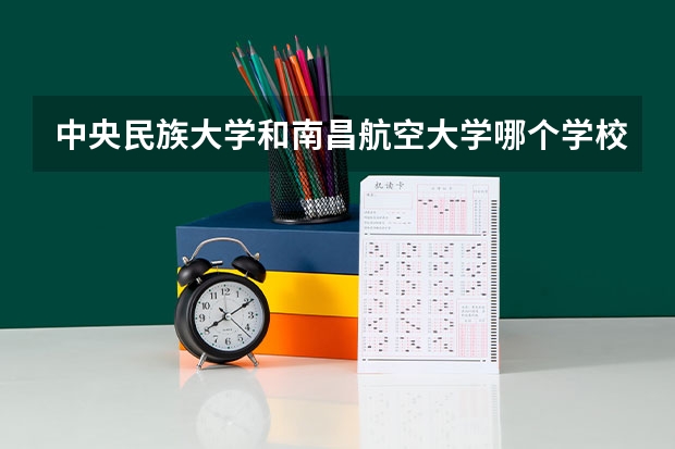 中央民族大学和南昌航空大学哪个学校好 录取分数线对比