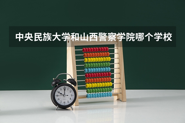 中央民族大学和山西警察学院哪个学校好 录取分数线对比