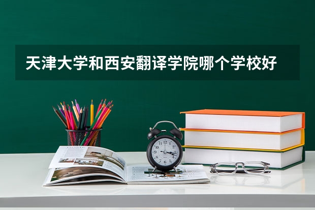 天津大学和西安翻译学院哪个学校好 录取分数线对比