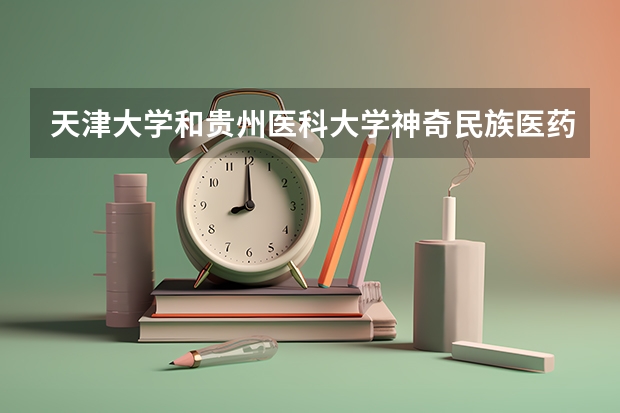 天津大学和贵州医科大学神奇民族医药学院哪个学校好 录取分数线对比