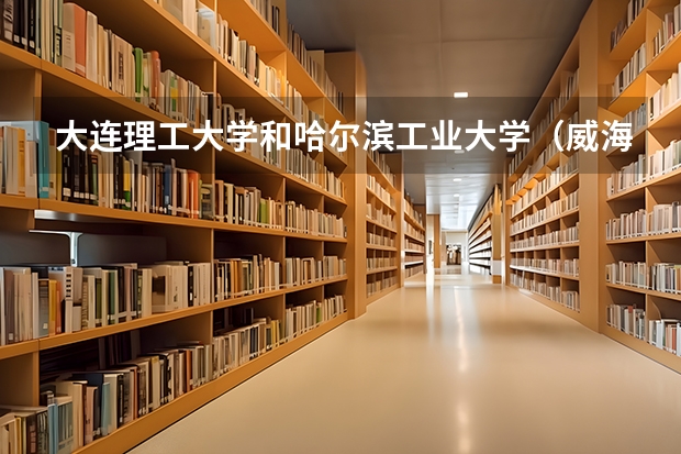 大连理工大学和哈尔滨工业大学（威海）哪个学校好 录取分数线对比