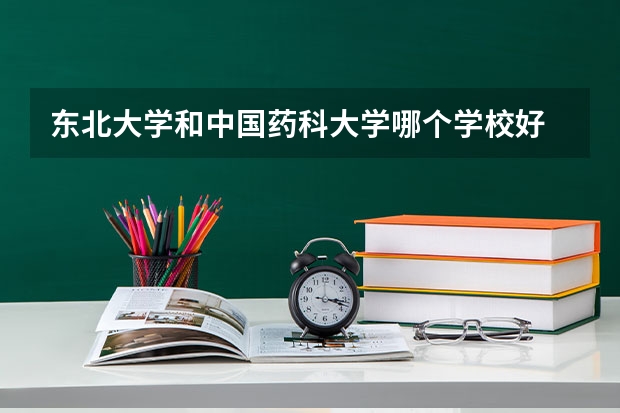 东北大学和中国药科大学哪个学校好 录取分数线对比