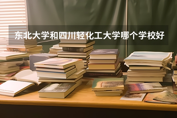 东北大学和四川轻化工大学哪个学校好 录取分数线对比