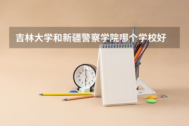 吉林大学和新疆警察学院哪个学校好 录取分数线对比