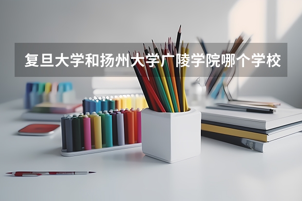 复旦大学和扬州大学广陵学院哪个学校好 录取分数线对比
