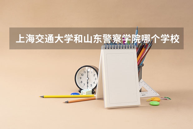 上海交通大学和山东警察学院哪个学校好 录取分数线对比