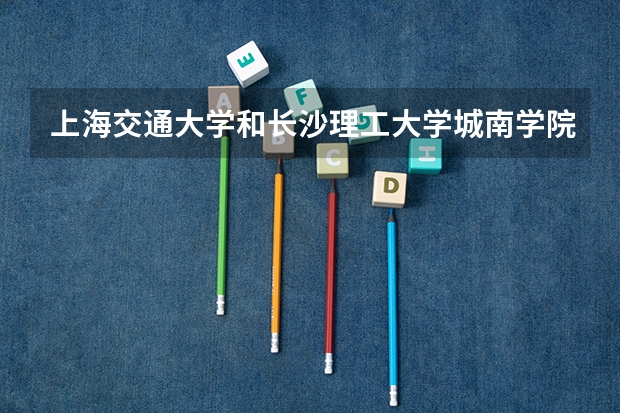 上海交通大学和长沙理工大学城南学院哪个学校好 录取分数线对比