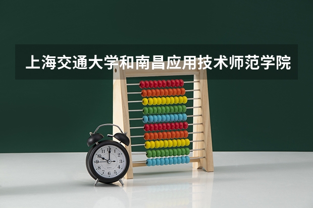 上海交通大学和南昌应用技术师范学院哪个学校好 录取分数线对比