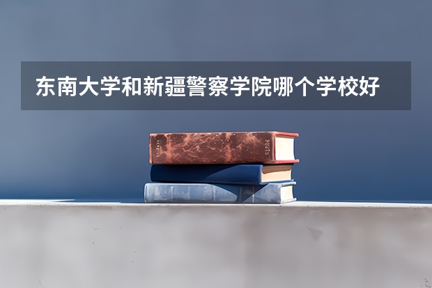东南大学和新疆警察学院哪个学校好 录取分数线对比