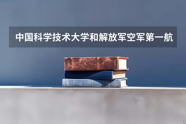中国科学技术大学和解放军空军第一航空学院哪个学校好 录取分数线对比