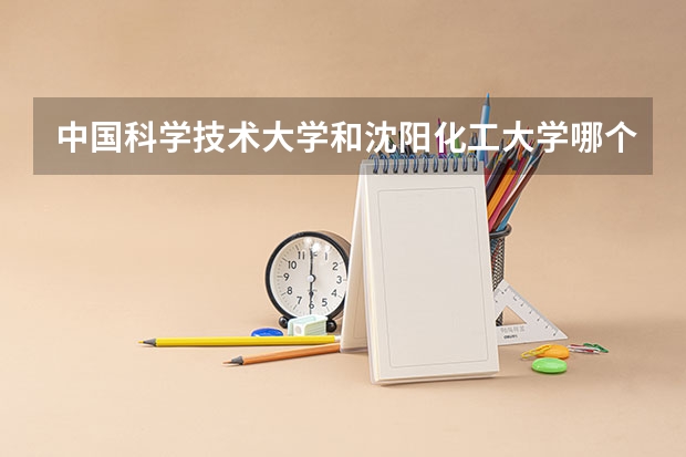中国科学技术大学和沈阳化工大学哪个学校好 录取分数线对比