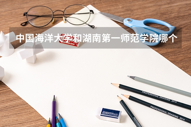 中国海洋大学和湖南第一师范学院哪个学校好 录取分数线对比