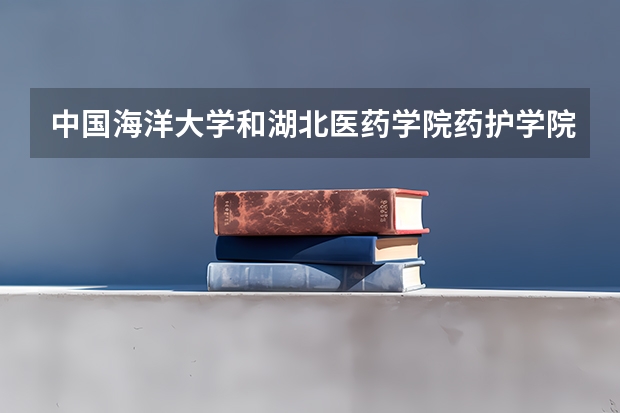 中国海洋大学和湖北医药学院药护学院哪个学校好 录取分数线对比