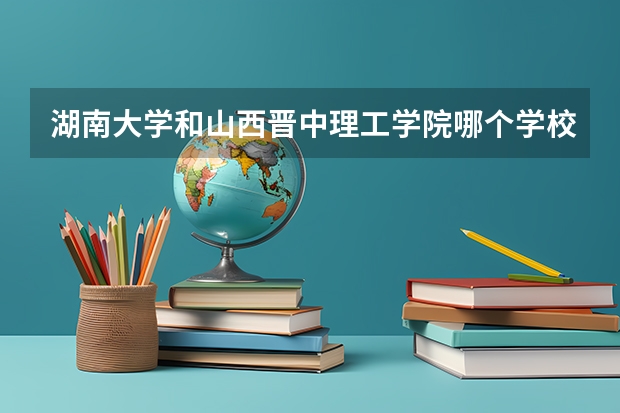 湖南大学和山西晋中理工学院哪个学校好 录取分数线对比