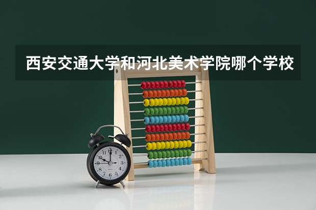 西安交通大学和河北美术学院哪个学校好 录取分数线对比