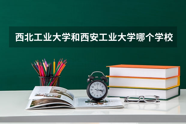 西北工业大学和西安工业大学哪个学校好 录取分数线对比