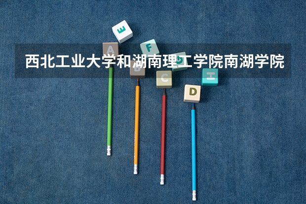 西北工业大学和湖南理工学院南湖学院哪个学校好 录取分数线对比