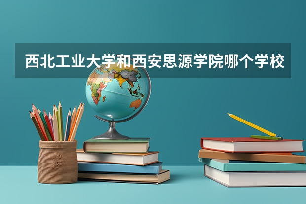 西北工业大学和西安思源学院哪个学校好 录取分数线对比