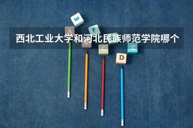 西北工业大学和河北民族师范学院哪个学校好 录取分数线对比