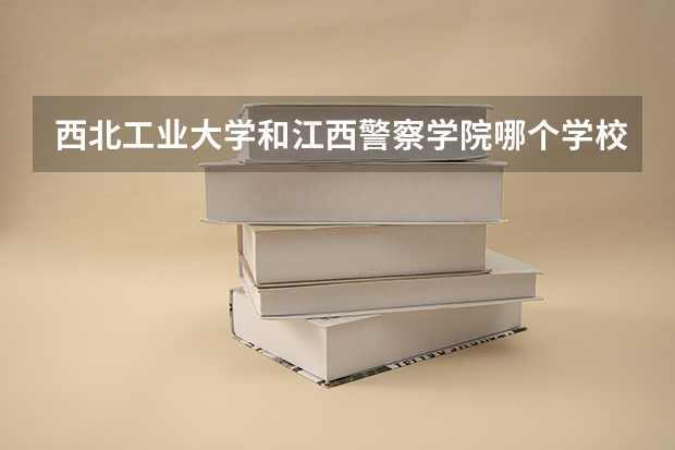 西北工业大学和江西警察学院哪个学校好 录取分数线对比