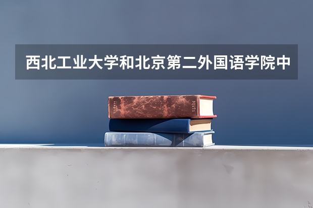 西北工业大学和北京第二外国语学院中瑞酒店管理学院哪个学校好 录取分数线对比