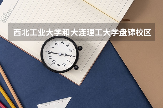 西北工业大学和大连理工大学盘锦校区哪个学校好 录取分数线对比