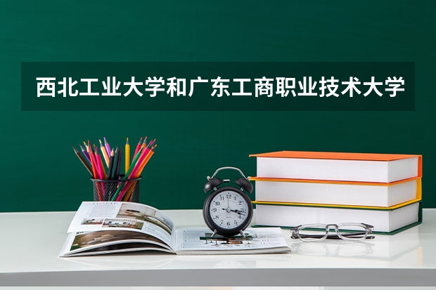 西北工业大学和广东工商职业技术大学哪个学校好 录取分数线对比