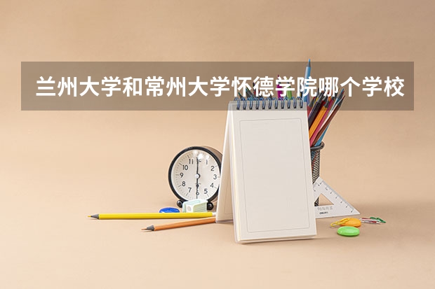 兰州大学和常州大学怀德学院哪个学校好 录取分数线对比