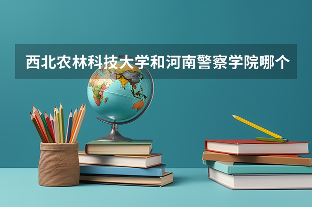 西北农林科技大学和河南警察学院哪个学校好 录取分数线对比