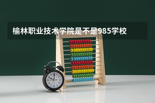 榆林职业技术学院是不是985学校 榆林职业技术学院有哪些王牌的专业