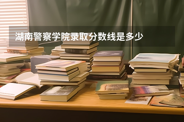 湖南警察学院录取分数线是多少
