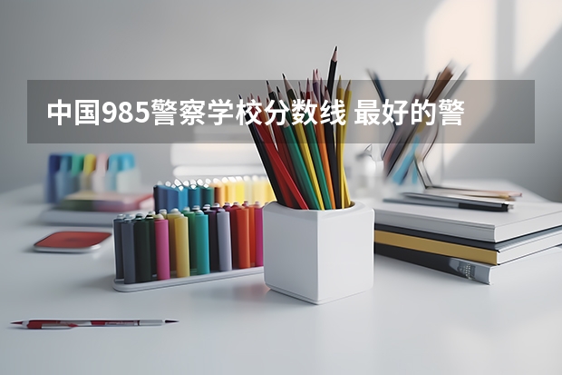 中国985警察学校分数线 最好的警校大学排名及分数线