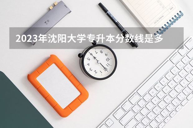 2023年沈阳大学专升本分数线是多少？