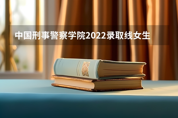 中国刑事警察学院2022录取线女生（辽宁警察学院2022年各专业录取分数线）