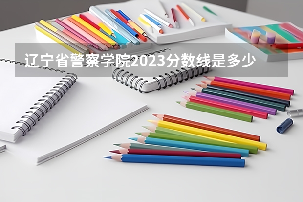 辽宁省警察学院2023分数线是多少？